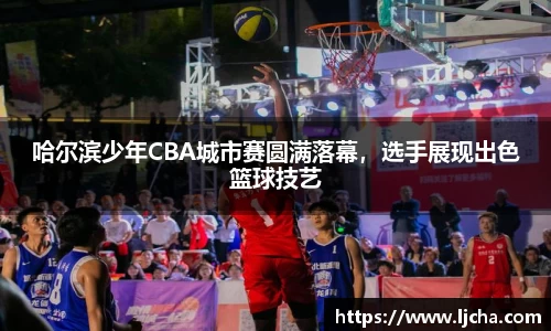 哈尔滨少年CBA城市赛圆满落幕，选手展现出色篮球技艺