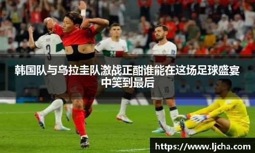 韩国队与乌拉圭队激战正酣谁能在这场足球盛宴中笑到最后