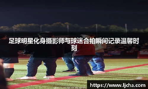 足球明星化身摄影师与球迷合拍瞬间记录温馨时刻