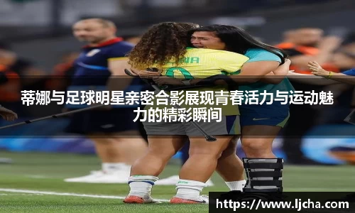 蒂娜与足球明星亲密合影展现青春活力与运动魅力的精彩瞬间
